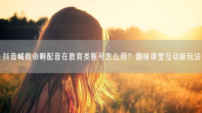 抖音喊救命啊配音在教育类账号怎么用？趣味课堂互动新玩法