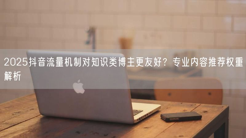 2025抖音流量机制对知识类博主更友好？专业内容推荐权重解析