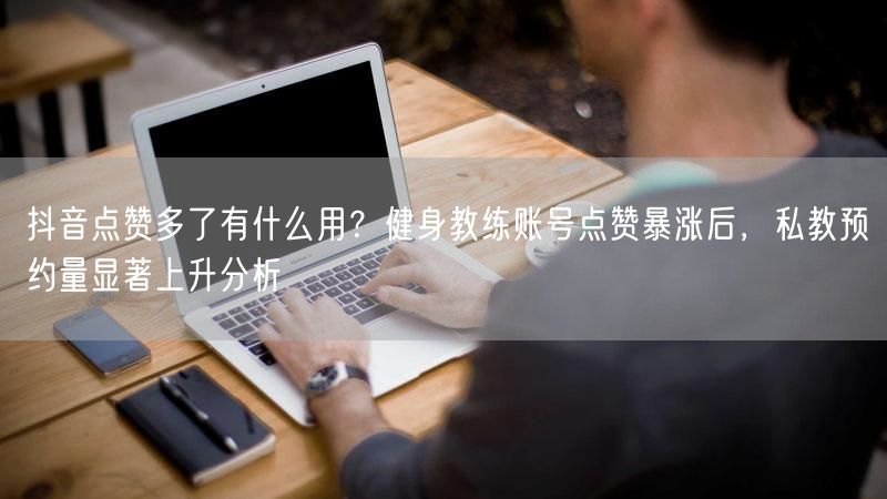 抖音点赞多了有什么用？健身教练账号点赞暴涨后，私教预约量显著上升分析