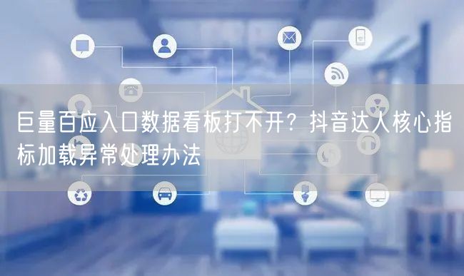 巨量百应入口数据看板打不开？抖音达人核心指标加载异常处理办法