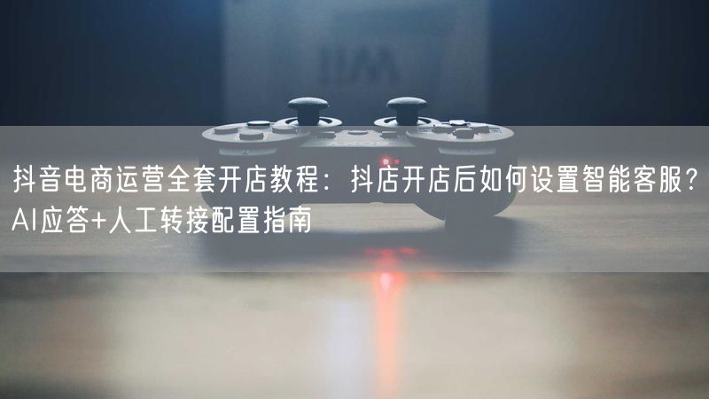 抖音电商运营全套开店教程：抖店开店后如何设置智能客服？AI应答+人工转接配置指南