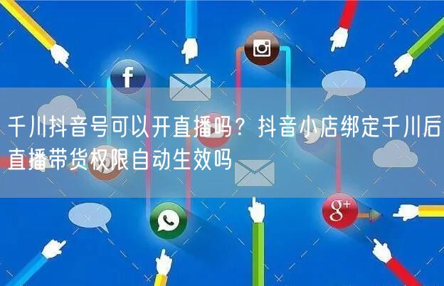 千川抖音号可以开直播吗？抖音小店绑定千川后直播带货权限自动生效吗