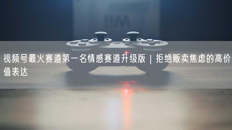 视频号最火赛道第一名情感赛道升级版｜拒绝贩卖焦虑的高价值表达