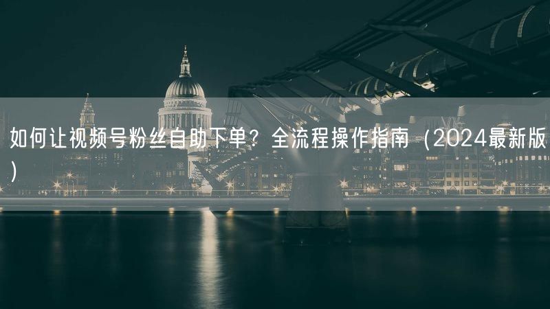 如何让视频号粉丝自助下单？全流程操作指南（2024最新版）