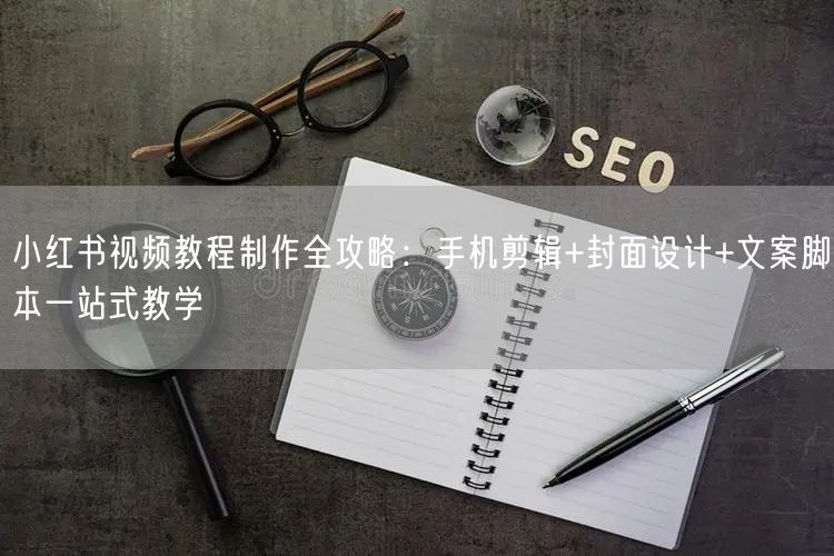 小红书视频教程制作全攻略：手机剪辑+封面设计+文案脚本一站式教学