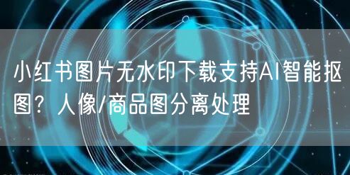 小红书图片无水印下载支持AI智能抠图？人像/商品图分离处理