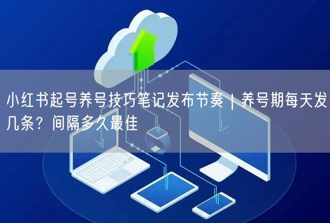 小红书起号养号技巧笔记发布节奏｜养号期每天发几条？间隔多久最