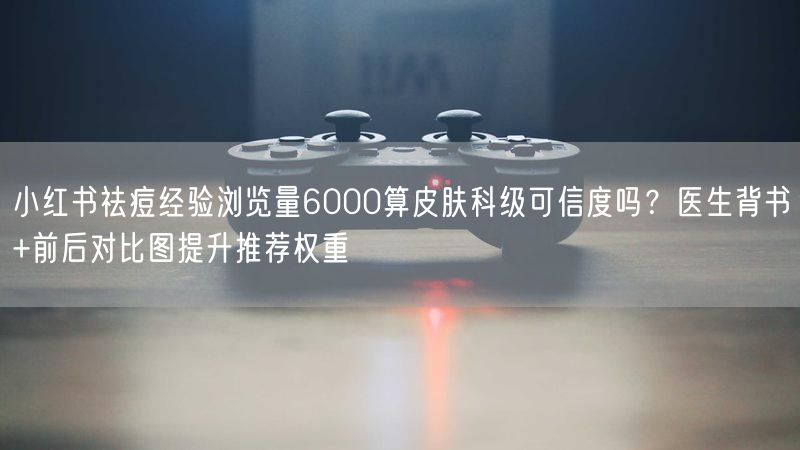 小红书祛痘经验浏览量6000算皮肤科级可信度吗？医生背书+前
