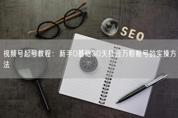 视频号起号教程：新手0基础30天打造万粉账号的实操方法