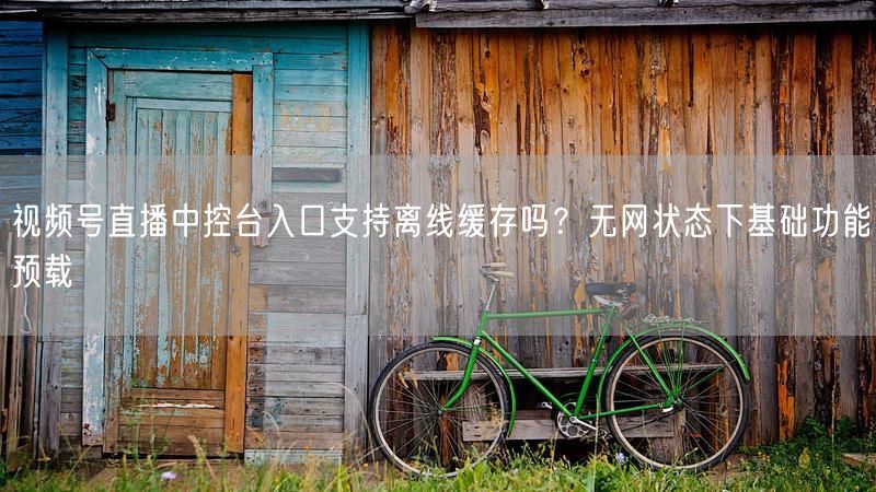 视频号直播中控台入口支持离线缓存吗？无网状态下基础功能预载
