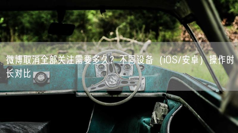 微博取消全部关注需要多久？不同设备（iOS/安卓）操作时长对比