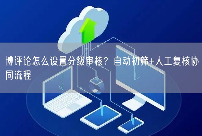 博评论怎么设置分级审核？自动初筛+人工复核协同流程