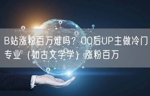 B站涨粉百万难吗？00后UP主做冷门专业（如古文字学）涨粉百万