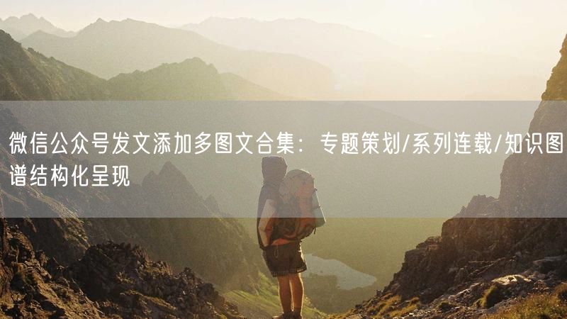 微信公众号发文添加多图文合集：专题策划/系列连载/知识图谱结构化呈现