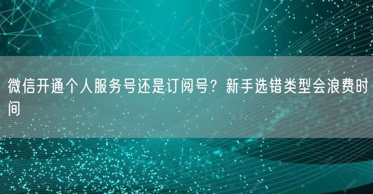 微信开通个人服务号还是订阅号？新手选错类型会浪费时间