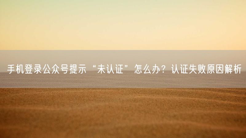 手机登录公众号提示“未认证”怎么办？认证失败原因解析