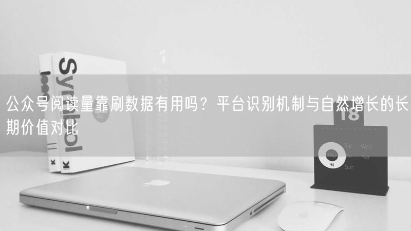 公众号阅读量靠刷数据有用吗？平台识别机制与自然增长的长期价值对比