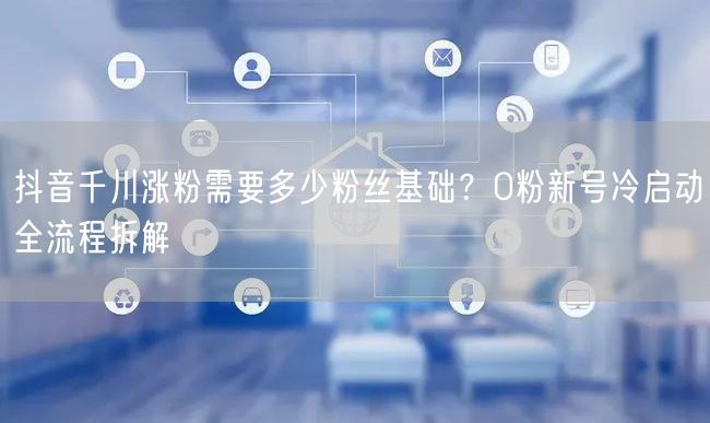 抖音千川涨粉需要多少粉丝基础？0粉新号冷启动全流程拆解