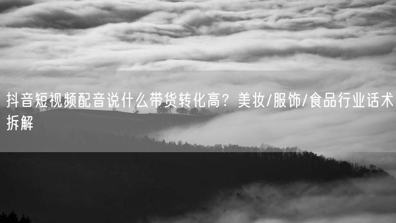抖音短视频配音说什么带货转化高？美妆/服饰/食品行业话术拆解