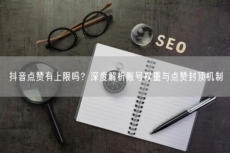 抖音点赞有上限吗？深度解析账号权重与点赞封顶机制