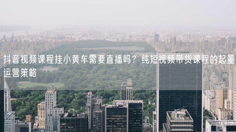 抖音视频课程挂小黄车需要直播吗？纯短视频带货课程的起量运营策