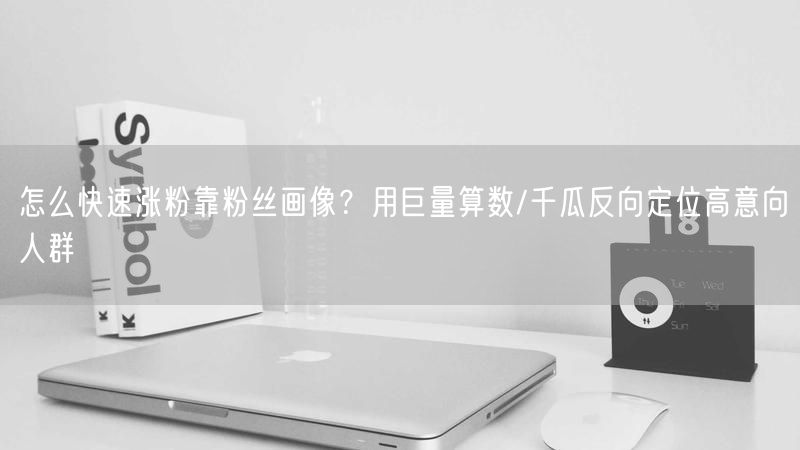 怎么快速涨粉靠粉丝画像？用巨量算数/千瓜反向定位高意向人群