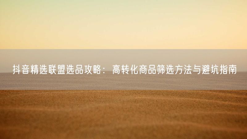 抖音精选联盟选品攻略：高转化商品筛选方法与避坑指南