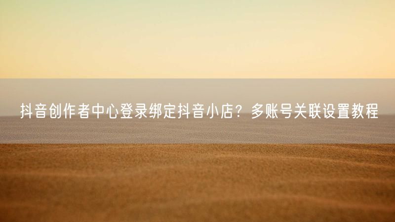 抖音创作者中心登录绑定抖音小店？多账号关联设置教程