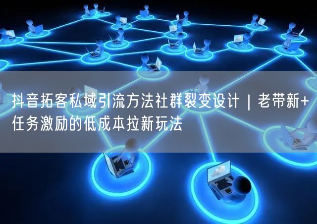 抖音拓客私域引流方法社群裂变设计｜老带新+任务激励的低成本拉