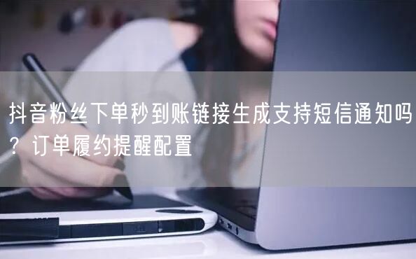 抖音粉丝下单秒到账链接生成支持短信通知吗？订单履约提醒配置