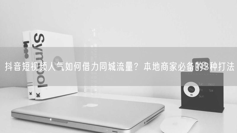 抖音短视频人气如何借力同城流量？本地商家必备的3种打法
