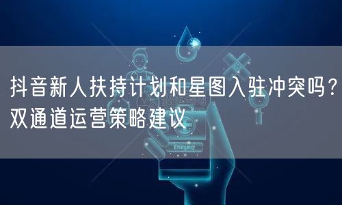 抖音新人扶持计划和星图入驻冲突吗？双通道运营策略建议